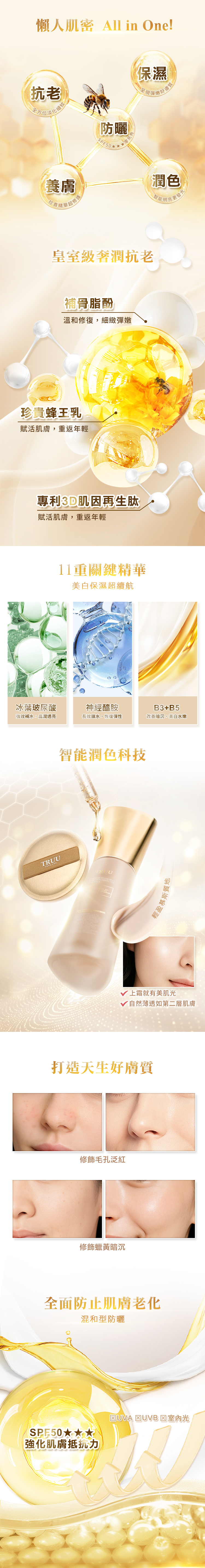 懶人肌密 All in One!抗老細紋全方位淡化保濕好膚質呈現彈嫩養膚華超修護珍貴精華防曬SPF50皇室級奢潤抗老補骨脂酚溫和修復,細緻彈嫩珍貴蜂王乳賦活肌膚,重返年輕專利3D肌因再生肽賦活肌膚,重返年輕11重關鍵精華美白保濕超續航潤色更發冰葉玻尿酸神經醯胺強效補水,晶潤透亮長效鎖水,恢復彈性B3+B5暗沉,美白水嫩 智能潤色科技TRUU輕盈慕斯質地上霜就有美肌√ 自然薄透如第二層肌膚打造天生好膚質修飾毛孔泛紅修飾蠟黃暗沉全面防止肌膚混和型防曬SPF50x強化肌膚抵抗力UVA  UVB 光