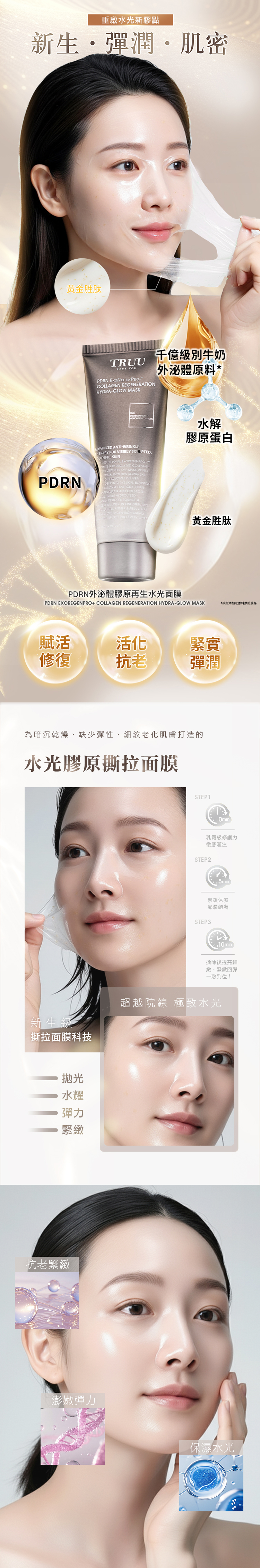 重啟水光新膠點新生彈潤肌密黃金胜肽TRUUTRUE YOU Ex級別牛奶COLL REGENERATIHYDRAGLOW MASK外泌體原料*PDRNADVANCED ANTI-THERAPY FOR VISIBLY SCULPTEDOUTHFUL SKINWERED BY PDRN EXOREGENPRO & HYDROLYZED COLLAGENEXT-GEN PEEL OFF MASK VISIBLY & SMOOTHS AGING SKINON EXOSOM DELIVERES DEEP INTO THE SKIN BOOSTING & ELASTICITY PDRN REPAIR AND COLLAGENAL WHILE HYDROLYZEDAGEN RESTORES BOUNCE & FINE LINES IN ONE STEP SKIN FIRMER & REJUVENATO COLLAGEN-RICH CREAM  INTO EVERY LAYER水解膠原蛋白黃金胜肽PDRN外泌體膠原再生水光面膜PDRN EXOREGENPRO+ COLLAGEN REGENERATION HYDRA-GLOW MASK*之原料賦活活化緊實修復抗老彈潤為暗沉乾燥、缺少彈性、細紋老化肌膚打造的水光膠原撕拉面膜新生級撕拉面膜科技抛光水耀彈力緊緻抗老緊緻澎嫩彈力STEP1Omin乳霜級修護力徹底灌注STEP2緊鎖保濕STEP3澎潤飽滿撕除後透亮細緻、緊緻回彈一敷到位!超越院線 極致水光保濕水光