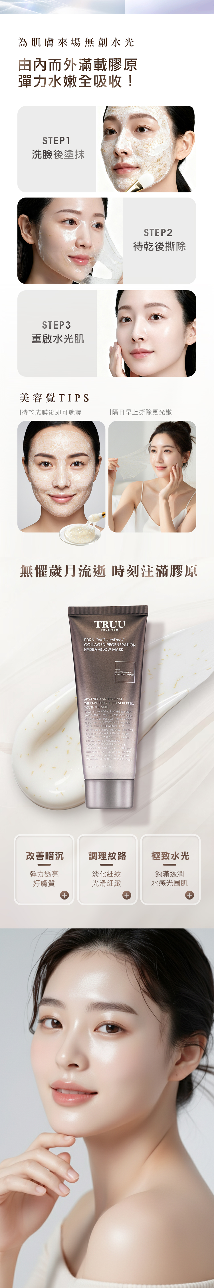 為肌膚來場無創水光由內而外滿載膠原彈力水嫩全吸收!STEP洗臉後塗抹STEP3重啟水光肌STEP2待乾後撕除美容覺TIPS待乾成膜後即可就寢隔日早上撕除更光嫩無懼歲月流逝 時刻注滿膠原TRUUTRUE YOUPDRN   REGENERTIONHYDRAGLOW MASK ADANCED AN 1VRINKLETHERAPY FOR VISIBLY YOUTHFUL POWERED BY PDRN EXOREGENPROTEXOSOM  HYDROLYZED COLLAGEN NEXTGEN PEELOFF MASK VISIBLY FIRMS & SMOOTHS AGING 100 BILLION EXOSOMES DELIVERACTIVES DEEP INTO THE SKIN RECENERATION & ELASTICITY  REPAIR AND COLLAGEN WHILE HYDROLYZEDCOLLAGEN RESTORES BOUNCE & FINE LINES IN ONE STEP SKINES SCULPTED, FIRMER & )  A COLLAGEN-RICH CREAM INFUSED INTO EVERY  FIRM REPAIR改善暗沉調理紋路極致水光彈力透亮好膚質淡化細紋光滑細緻飽滿透潤水感光圈肌+