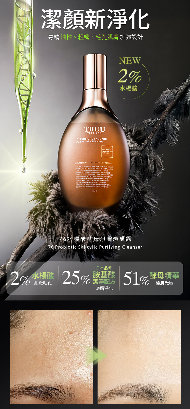 潔顏新淨化專精 油性、粗糙、毛孔肌膚 加強設計NEW水楊酸TRUUTRUE YOU76 PROBIOTIC SALICYLICPURIFYING CLEANSER2    %   TH  AHA   WITH FMULATION  %   % ACID FORMULATION POWERFULLY     PORES THAT TRANSFORMED TO A    WILLOW  &   PORE APPEARANCE AND    THIS WASH IS PERFECT FOR EVEN OR    DEEPLY WITHOUT STRIPPING VITAL 76水楊酸酵母淨膚潔顏露76 Probiotic  Purifying Cleanser水楊酸日本品牌胺基酸2% 25%  51%酵母精華細緻毛孔潔淨配方深層淨化