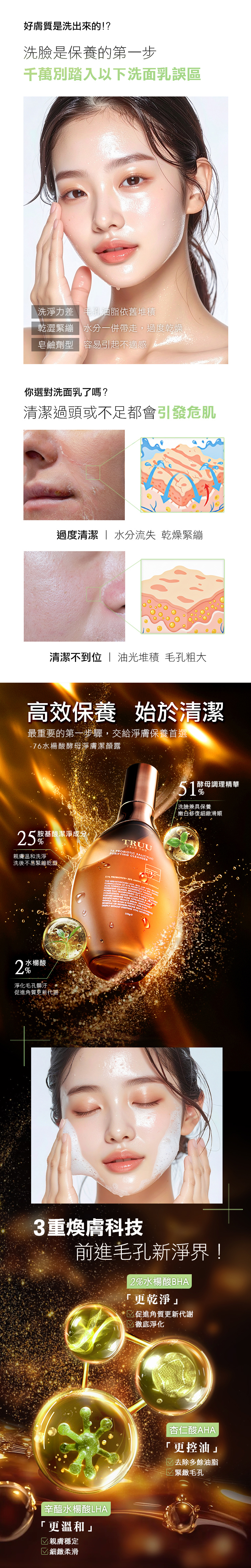 好膚質是洗出來的!?是保養的第一步千萬別踏入以下洗面乳誤區洗淨力差 毛孔油脂依舊堆積乾澀緊繃 水分一併帶走,過度乾燥皂鹼劑型 容易引起不適感你選對洗面乳了嗎?清潔過頭或不足都會引發危肌過度清潔  水分流失 乾燥緊繃清潔不到位  油光堆積 毛孔粗大高效保養 始於清潔最重要的第一步驟,交給淨膚保養首選-76酵母淨膚潔顏露胺基酸潔淨成分TRUU YPURIFYING CICYLIC76 BIOTIC親膚溫和洗淨洗後不易緊繃乾澀  5 AO        PRO OU   IN PORES THAT COMPLEXION    FURTHER ACANTLY   WASH   OR    DEEPLY WITHOUT  VITAL ML 2水楊酸%淨化毛孔髒汙促進角質更新代謝51酵母調理精華%洗臉兼具保養嫩白修復細緻滑順3重煥膚科技前進毛孔新淨界!2%水楊酸BHA|辛醯水楊酸LHA更溫和 親膚穩定 細緻柔滑「更乾淨」促進角質更新代謝徹底淨化杏仁酸AHA「更控油」去除多餘油脂 緊緻毛孔