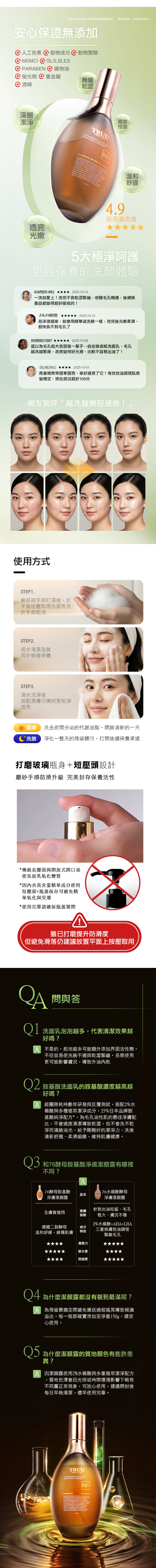 天然植萃色澤可能因光照或時間影響略有變化 屬正常現象不影響使用效果安心保證無添加 人工色素動物成分 動物實驗 MI/MCI  SLSSLES② PRBEN ② 礦物油螢光劑 重金屬酒精無懼乾澀深層潔淨TRUUTRUE YOU76 PROBIOTIC SAALICYLICPURIFYING CLEANSER高效控油透亮光嫩   INO   RMUL FO  OUT    LIC     溫和舒適4.9超高滿意度5大極淨呵護更勝保養的體驗 0-16一洗就愛上!洗完不會乾澀緊繃,感覺毛孔暢通,續保養品都變得超好吸收的!  2025-10-12泡沫很細緻,就像用精華液洗臉一樣,洗完後光嫩柔滑,都快找不到毛孔了 2025-10-08還以為毛孔粗大會跟我一輩子…自從換這瓶洗面乳,毛孔越洗越緊緻,皮膚變得好光滑,較不容易出油了! 2025-10-青春期常常冒東冒西,幸好遇見了它!有效控油調理肌膚變穩定,現在膚況超好100分網友驚呼越洗越嫩超細緻!」使用方式STEP1.臉部與手部打濕後,於平面按壓取用洗面乳並於手部起泡STEP2.逐步清潔臉同步修復保養STEP3.清水洗淨後搭配潔膚巾擦拭更乾淨透亮醒膚 洗去夜間分泌的代謝油脂,開啟清新的一天*洗臉 淨化一整天的殘留髒污,打開後續保養渠道打磨玻璃瓶身+短壓頭設計磨砂手感防滑升級 完美封存保養活性*傳統長壓頭與開放式開口易使洗面乳氧化變質*因內含高含量精華成分使用短壓頭+瓶蓋保存可避免精華氧化與受潮*使用完畢請確保瓶蓋緊閉雖已打磨提升防滑度但避免滑落仍建議放置平面上按壓取用問與答01 洗面乳泡泡越多,代表清潔效果越好嗎?A 不是的,起泡越多可能額外添加界面活性劑,不但容易使洗臉不適與乾澀緊繃,長期使用更可能影響膚況,導致外油內乾02 胺基酸洗面乳的胺基酸濃度越高越好嗎?A 經團隊耗時數年研發與反覆測試,搭配2水楊酸與多種植萃潔淨成分,25日本品牌胺基酸純淨配方*,為毛孔油性肌的最佳淨膚配比,不會過度清潔導致乾澀,也不會洗不乾淨而滿臉油光,給予剛剛好的潔淨力,洗後清新舒適、柔滑細緻,維持肌膚健康。 和76酵母胺基酸淨膚潔顏露有哪裡不同?A76酵母胺基酸水楊酸酵母品名淨膚潔顏露淨膚潔顏露全膚質適用德國二裂酵母溫和舒緩,維穩肌膚推薦族群成分特色針對出油旺盛、毛孔粗大、膚況不穩2水楊酸++L三重煥膚控油調理緊緻毛孔清潔力保水度控油度 為什麼潔顏露都沒有裝到最滿呢?A 為預留最適空間避免運送過程搖晃導致傾漏溢出,每一瓶都確實添加至淨重g,請安心使用。 為什麼潔顏露的質地顏色有些許差異?A 因潔顏露使用2%水楊酸與多重植萃潔淨配方,質地色澤會因光照或時間環境影響下略有不同屬正常現象,可放心使用,建議開封後每日早晚清潔,儘早使用完畢。TRUUTRUE YOU76 PROBIOTIC SALICYLICPURIFYING CLEANSER1% %AMACID   AHA, HA,  WITH   %  25%    ,       A      WASH    SENSITIVE OR -  DEEPLY  STRIPPING VITAL 150