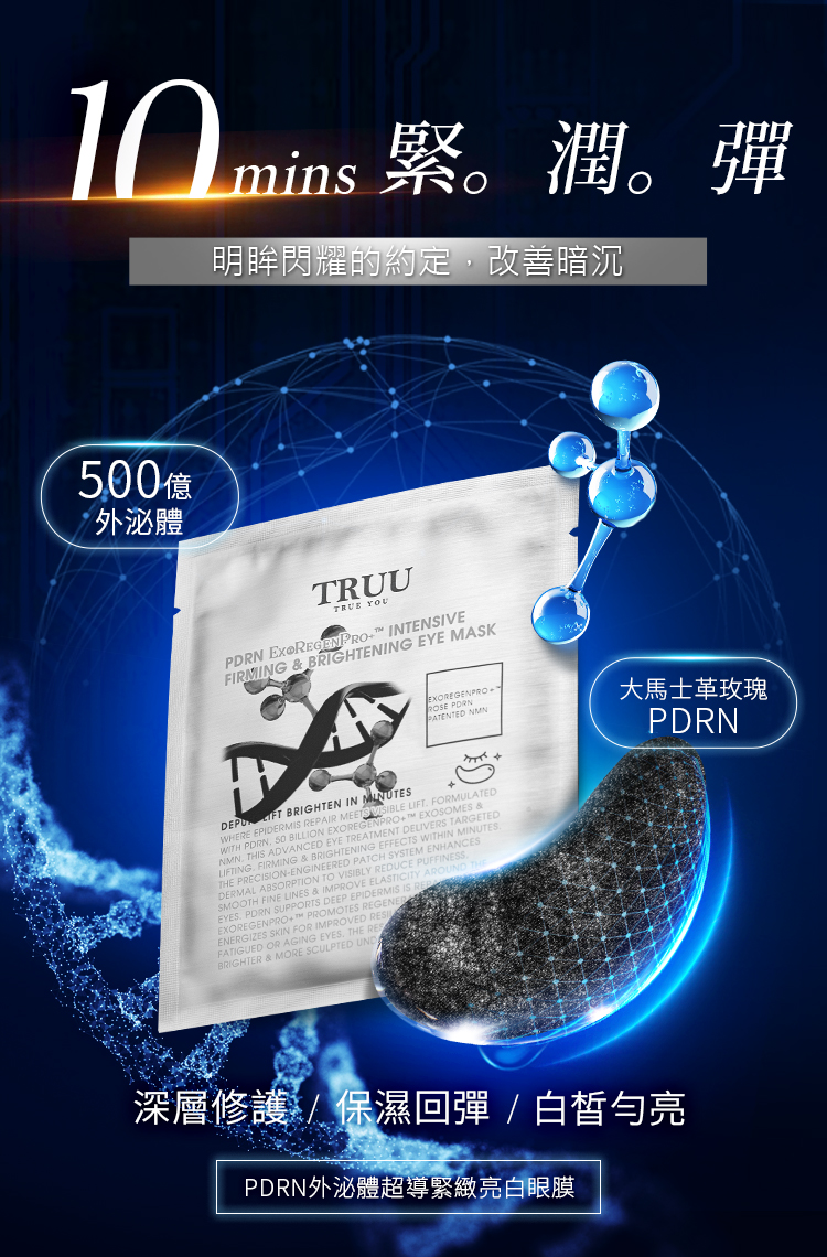 明眸閃耀的約定暗沉0億外泌體TRUUTRUE YOUPDRN  REGENPRO INTENSIVEFIRMING  BRIGHTENING  MASK PATENTED NMN大馬士革玫瑰PDRN FT BRIGHTEN IN MINUTESWHERE EPIDERMIS REPAIR MEETS   FORMULATEDWITH  50 BILLION EXOREGENPRO EXOSOMES &NMN THIS ADVANCED EYE TREATMENT DELIVERS TARGETEDLIFTING FIRMING & BRIGHTENING EFFECTS WITHIN THE PRECISION-ENGINEERED PATCH SYSTEM ENHANCESDERMAL ABSORPTION TO VISIBLY REDUCE PUFFINESSSMOOTH FINE LINES & IMPROVE ELASTICITY AROUN  SUPPORTS DEEP EPIDERMIS IS  PROMOTES REGENEREXOREGENPROENERGIZES SKIN FOR IMPROVED FATIGUED OR AGING EYES, THE BRIGHTER & MORE SCULPTED UND深層修護/保濕回彈/白皙亮PDRN外泌體超導緊緻亮白眼膜