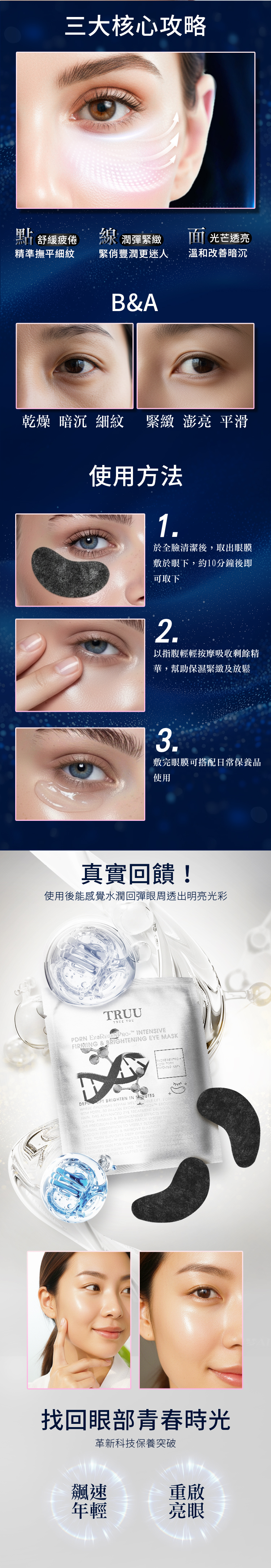 三大核心攻略舒緩疲倦精準撫平細紋線 潤彈緊緻 光芒透亮緊俏豐潤更迷人溫和暗沉BA乾燥暗沉 細紋 緊緻 亮 平滑使用方法1於全臉清潔後取出眼膜敷於眼下,約10分鐘後即可取下2以指腹輕輕按摩吸收剩餘精華,幫助保濕緊緻及放鬆3敷完眼膜可搭配日常保養品使用真實回饋!使用後能感覺水潤回彈眼周透出明亮光彩TRUU YOUPDRN  INTSIVEFIRMING & BRIGHTENING  MASK   BRIGHTEN IN WRE EPIDERM REPAIR MEETS  LIFT FORM , 50 BILLION EXOREGENPRO NMN THIS ADVANCED EYE TREATMENT DELIVERS FIRMING & BRIGHTENING EFFECTS PATCH SYSTEM ENTHE PRECERELY REDUCE DERMALSMOOTH FINE LINES & IMPROVE ELASTICITY HE  SUPPORTS DEEP EPIDERMIS ISEXOREGENPROTH PROMOTES REGENERENERGIZES SKIN FOR IMPROVED FATIGUED OR AGING . THE MORE SCULPTED UNDE找回眼部青春時光革新科技保養突破飆速年輕重啟亮眼