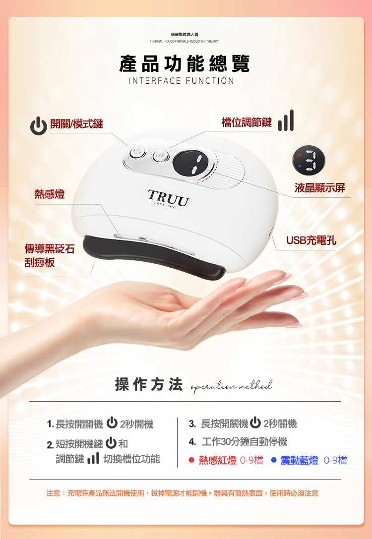 THERMAL NDUCER WRINKLE REDUCTION THERAPY 開關模式鍵產品功能總覽INTERFACE FUNCTION位調節鍵 I液晶顯示屏熱感燈TRUUTRUE YOUUSB充電孔傳導黑石刮痧板操作方法  1. 長按開關機2秒開機3.長按開關機 2秒關機2. 短按開機鍵和調節鍵切換檔位功能4.工作30分鐘自動停機 熱感紅燈 0-9檔  震動藍燈 0-9檔注意:充電時產品無法開機使用,拔掉電源才能開機。器具有發熱表面,使用時必須注意