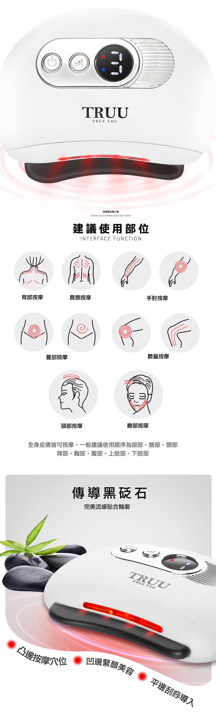 TRUUTRUE YOU撫紋導入猶THERMAL INDUCER WRINKLE REDUCTION THERAPY建議使用部位INTERFACE FUNCTION背部按摩肩頸按摩手肘按摩腹部按摩膝蓋按摩頭部按摩臉部按摩全身皮膚皆可按摩,一般建議使用順序為頭部、臉部、頸部背部、胸部、腹部、上肢部、下肢部傳導黑砭石完美流線貼合輪廓TRUUTRUE YOU凹邊緊顏美容凸邊按摩穴位平邊刮痧導入