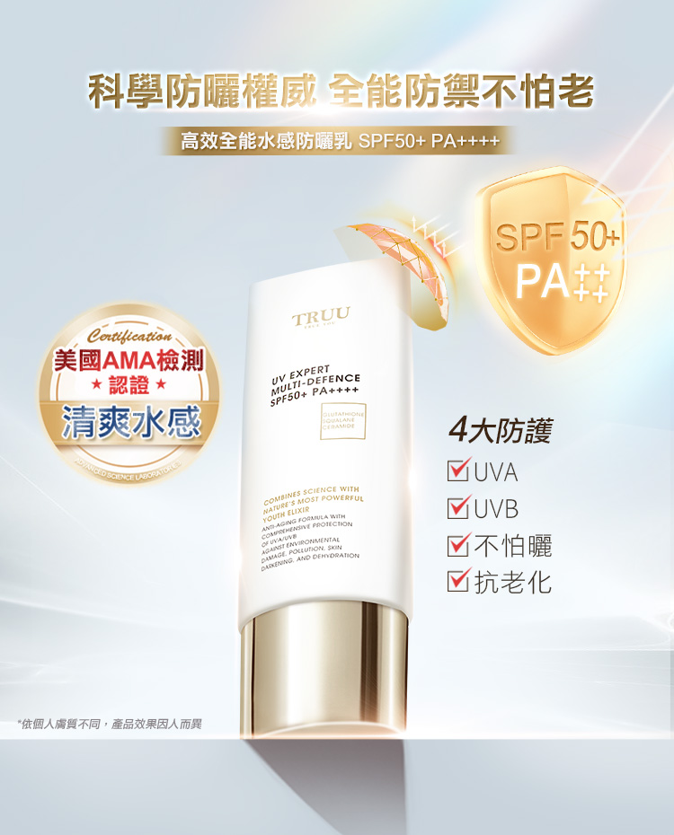 科學防曬權威全能防禦不怕老高效全能水感防曬乳SPF50+ PA++Certification美國AMA檢測 *認證*清爽水感*依個人膚質不同,產品效果因人而異TRUUSPF50+ PA++UV EXPERTMULTIDEFENCESPF50+ PACERAMIDECOMBINES SCIENCE NATURES MOST POWERFULYOUTH -AGING  WITH   ENVIRONMENTAL   AND DEHYDRATION4大防護 UVA UVB不怕曬☑ 抗老化