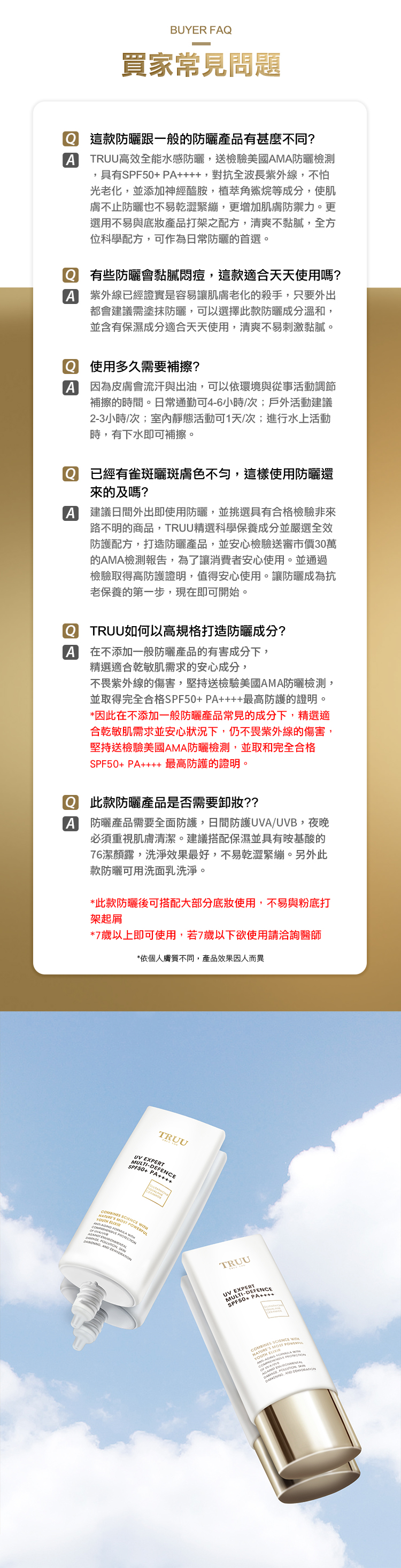 BUYR 買家常見問題 這款防曬跟一般的防曬產品有甚麼不同?ATRUU高效全能水感防曬送檢驗美國AMA防曬檢測具有SPF50+ PA,對抗全波長紫外線,不怕光老化,並添加神經醯胺,植萃角鯊烷等成分,使肌膚不止防曬也不易乾澀緊繃,更增加肌膚防禦力。更選用不易與底妝產品打架之配方,清爽不黏膩,全方位科學配方,可作為日常防曬的首選。 有些防曬會黏膩悶痘,這款適合天天使用嗎?A 紫外線已經證實是容易讓肌膚老化的殺手,只要外出都會建議需塗抹防曬,可以選擇此款防曬成分溫和,並含有保濕成分適合天天使用,清爽不易刺激黏膩。Q 使用多久需要補擦?A 因為皮膚會流汗與出油,可以依環境與從事活動調節補擦的時間。日常通勤可4-6小時/次;戶外活動建議2-3小時/次;室內靜態活動可1天/次;進行水上活動時,有下水即可補擦。A已經有雀斑曬斑膚色不勻,這樣使用防曬還來的及嗎?建議日間外出即使用防曬,並挑選具有合格檢驗非來路不明的商品,TRUU精選科學保養成分並嚴選全效防護配方,打造防曬產品,並安心檢驗送審市價30萬的AMA檢測報告,為了讓消費者安心使用。並通過檢驗取得高防護證明,值得安心使用。讓防曬成為抗老保養的第一步,現在即可開始。 TRUU如何以高規格打造防曬成分?A 在不添加一般防曬產品的有害成分下,精選適合乾敏肌需求的安心成分,不畏紫外線的傷害,堅持送檢驗美國AMA防曬檢測,並取得完全合格SPF50+ PA最高防護的證明。*因此在不添加一般防曬產品常見的成分下,精選適合乾敏肌需求並安心狀況下,仍不畏紫外線的傷害,堅持送檢驗美國AMA防曬檢測,並取和完全合格SPF50+ PA++ 最高防護的證明。 此款防曬產品是否需要卸妝??A防曬產品需要全面防護,日間防護A/UVB,夜晚必須重視肌膚清潔。建議搭配保濕並具有胺基酸的76潔顏露,洗淨效果最好,不易乾澀緊繃。另外此款防曬可用洗面乳洗淨。*此款防曬後可搭配大部分底妝使用,不易與粉底打架起屑*7歲以上即可使用,若7歲以下欲使用請洽詢醫師*依個人膚質不同,產品效果因人而異TRUUSPF50+ PA++A SCIEN     F  , WERFUL, PO  TRUUUVSPF50+ PA+++ MOST  FORMULA OMBINES SCIENCE   E   AND D