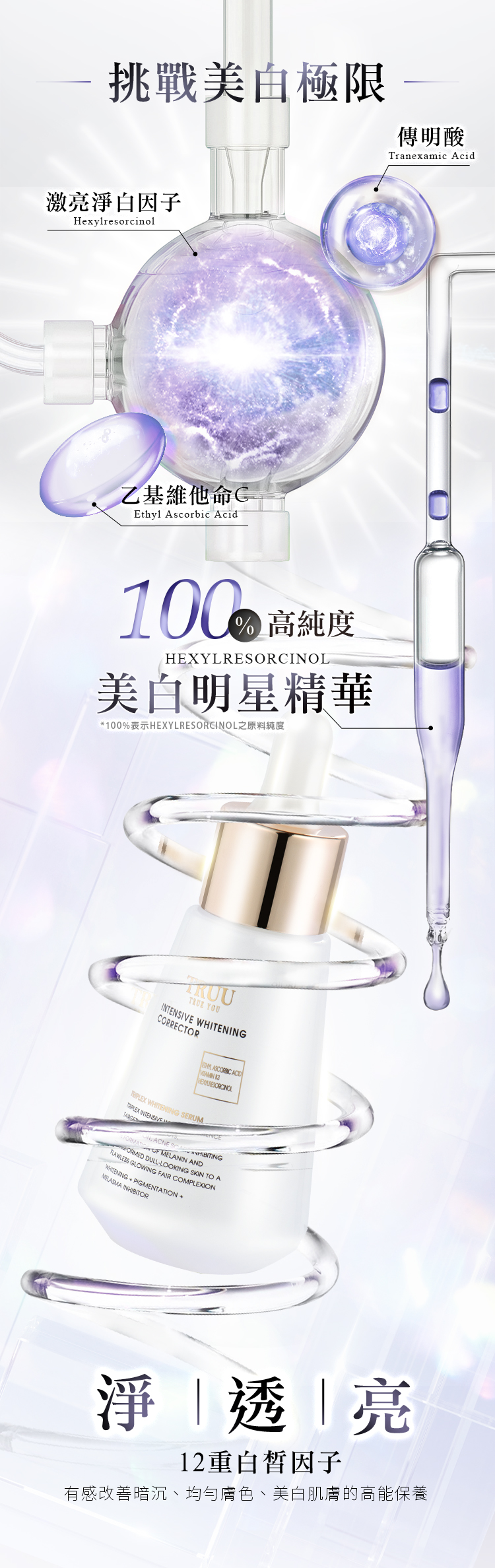 超過1千萬個高能因子!挑戰美白極限傳明酸Tranexamic Acid激亮淨白因子Hexylresorcinol乙基維他命CEthyl Ascorbic Acid高純度美白明星精華 YOU CORRECTOR    WHITENG ERUM INTENSIVEIN ACNE S  MELANIN ANDRAWLESS GLOWING FAIR COMPLEXIONORMED DULLLOOKING SKIN TO AWHITENING+PIGMENTATION +MELASMA INHIBITOR淨透亮12重白皙因子針對暗沉、蠟黃、斑點、瑕疵的高能美白保養