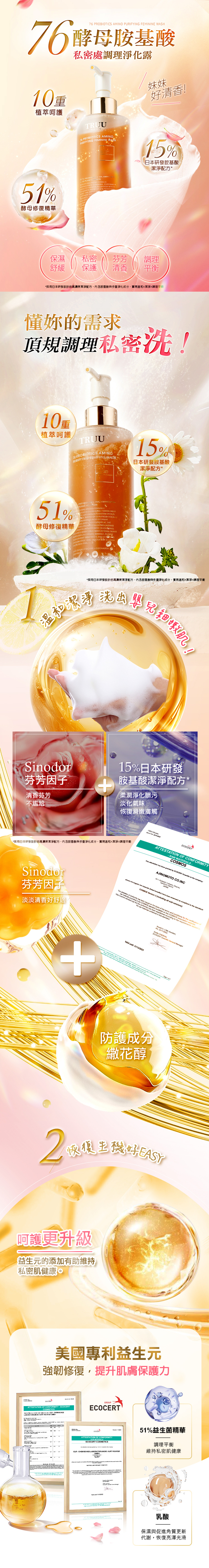 PURIFYING FEMININE 76酵母胺基酸植萃呵護私密處調理淨化露TRUU76  AMIPURIFYING FEMININE WH說掰掰!酵母修復精華 PROBIOTIC  AMINO0 PLT    CLEANSING STERING A EYSTEM  A BLEND  51%  AN15%日本胺基酸保濕私密淨化舒緩保護淡味調理平衡妹妹壓力大NG 好尷尬!懂妳的需求頂規調理私密!10重植萃呵護TRUU AMINO FEMININE WASH15%日本胺基酸51%酵母修復精華15%  FO FORMULA CLEANSING  VAGINAL BLEND  PROBIOTICS AND  WITH NO       AND  AND     1洗肌!!Sodor淡味因子15%日本胺基酸清香芬芳不尷尬柔潤淨化髒污淡化氣味恢復滑嫩膚觸ATTESTATION  CONFORMITY MATERIALS           AJINOMOTO COINC  Sodor淡味因子中和淡化氣味        o  COSMOS    all subvss      i   COS    t  standard   and S  for the  in the the         in    the  reled tothe ECOCERT  General Managerx2  1/12/2023 1 of 3on at the  AS er 含衛福部核可抗菌修護成份-繖花醇恢復生機好EASY呵護更升級益生元的添加有助維持私密肌健康。美國專利益生元強韌修復,提升私密保護力ATTESTATION OF CONFORMITY ECOCERTCOSMETICS of    KURT  GROUPECOCERT OF ECOCERT COSMETICS51%益生菌精華調理平衡- SCHES  . KURT RICHTER維持私密肌健康乳酸保濕與促進角質更新代謝,恢復亮澤光滑