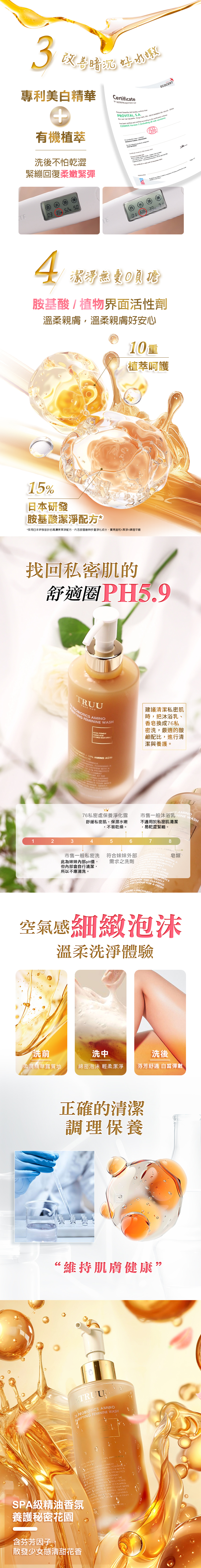 3暗沉水嫩保濕專利美白精華+有機萃Crtificate     VI SAECOCERT     e       d  an  to the COSMOS Version 3   subversions洗後保水不怕乾澀  緊繃回復柔嫩緊彈 35   4潔淨無胺基酸植物界面活性劑溫柔親膚不怕私密肌刺激10重植萃呵護日本胺基酸找回私密肌的舒適圈PH5.9 YOUTRUURS AMINOFYINGFEMININE WASH  沐浴、香皂等具有鹼性的清潔劑容易破壞私密處的PH平衡建議每天使用私密處保養淨化露」進行清潔與養護。 AMINO  76私密處保養淨化露SAMINO市售一般沐浴乳ININE 舒緩私密肌保濕水嫩,不易乾燥。不適用於私密肌清潔,易刺激緊繃。12345678 AMINO市售一般私密洗符合外陰部此為內陰部pH值,需求之洗劑但內陰部會自行清潔 LONGLASTIN所以不應清洗。 CLEANSING, FOSTERING AOBIOTICT AT THEMIMICS YOUR SKINS,    A  A 皂類AL ND    ACID  10 CALMIN空氣感細緻泡沫溫柔洗淨體驗洗前洗中洗後「柔潤精華露質地綿密泡沫 輕柔潔淨保濕舒適 白皙彈嫩正確的清潔平衡維穩舒適“維持肌膚健康.76 OBIOTICS AMINO FEMININE WASH % PRO 15% AMI ECOSYSTEM  AEND OF    PR-SPA級精油香氛養護秘密花園 BARRIER, GENTLY  , AND ODOUR FOR A FRESH .含淡味因子,有效淡化氣味,散發少女感清甜花香