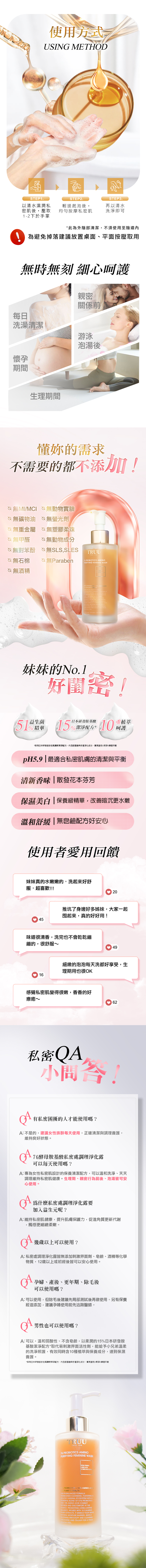 STEP1使用方式USING METHDSTEP2以清水濕潤私密肌後壓取12下於手掌輕搓起泡後均勻按摩私密肌STEP3再以清水洗淨即可*此為外陰部清潔不須使用至陰道時無刻 細心呵護親密關係前每日洗澡清潔游泳懷孕期間泡湯後生理期間懂妳的需求不需要的都不添加!無MI/ 無動物實驗無礦物油 無劑無重金屬無塑膠柔珠無甲醛無動物成分無對苯酚 無SLSSLES 無石棉♡無Paraben無酒精TRUU 76  PURIFYING FEMININE WSH     E      NGA VAGINAL  WITH A  OF  PROBIOTICSAND 15 AMINO D COMT AND  AT ,  LONG-LASTINGBALANCE  WITH  PLANT . IT  YOUR NATURAL MOISTURE  GENTLY  AND  AND   A HEALTHY FEEL    +妹妹的No.1益生菌精華好閨密!15日本10重植萃呵護pH5.9|最適合外陰部的清潔與平衡淡化氣味|散發花本芬芳保濕美白|保養級精華,改善暗沉更水嫩溫和舒緩|無皂鹼配方不易刺激使用者愛用回饋妹妹真的水嫩嫩的,困擾好久的問題也好了很多,超喜歡!20推坑了身邊好多姊妹,大家一起囤起來,真的好好用!味道很清香,洗完也不會乾乾繃繃的,很舒服~49細緻的泡泡每天洗都好享受,生理期用也很OK16感覺私密肌變得很嫩,香香的好療癒~62私密QA小問答!有私密處困擾的人才能使用嗎?A:不是的,建議女性族群每天使用,正確清潔與調理養護,維持良好狀態。76酵母胺基酸私密處調理淨化露可以每天使用嗎?A:專為女性私密肌設計的保養清潔配方,可以溫和洗淨、天天調理維持私密肌健康。生理期、親密行為前後、泡湯皆可安心使用。為什麼私密處調理淨化露要加入益生元呢?A:作為私密處益生菌的營養物質,讓妹妹環境更穩定舒適,維持私密肌健康,提升私密保護力,促進角質更新代謝,觸感更細緻柔嫩。幾歲以上可以使用?A: 私密處調理淨化露皆無添加刺激界面劑、皂鹼、酒精等化學物質,12歲以上或初經後皆可以安心使用。孕婦、產後、更年期、除毛後可以使用嗎?A: 可以使用,除毛後因肌膚較為敏感,建議先局部測試後再作使用。另有保養精油添加,建議孕婦使用前先洽詢醫師。男性也可以使用嗎?A: 可以,溫和弱酸性、不含皂鹼,以柔潤的15日本胺基酸取代易刺激界面活性劑,能給予小兄弟溫柔的洗淨照護,有效同時含10種植與保養成分,達到保濕養護。TRUU YOU76 PROBIOTICS AMINOPURIFYING FEMININE WASH AMINO ACID  BA51% PROBIOTIC 15% AMINO ACIO PLANT THIS PH-BALANCEDFORMULATRANSCENDS CLEANSING, FOSTERING AHEALTHY VAGINAL ECOSYSTEM WITH APOWERFUL BLEND OF 51% PROBIOTICSAND 15% AMINO ACID COMBATDRYNESS AND DISCOMFORT AT THESOURCE. PROMOTING LONG-LASTINGBALANCEINFUSED WITH 10 CALMING.PLANT EXTRACTS, IT MIMICS YOUR SKINSNATURAL MOISTURE BARRIER, GENTLY IRRITATION AND CLEARINGDISCHARGE AND ODOUR FOR A FRESHEALTHY FEEL