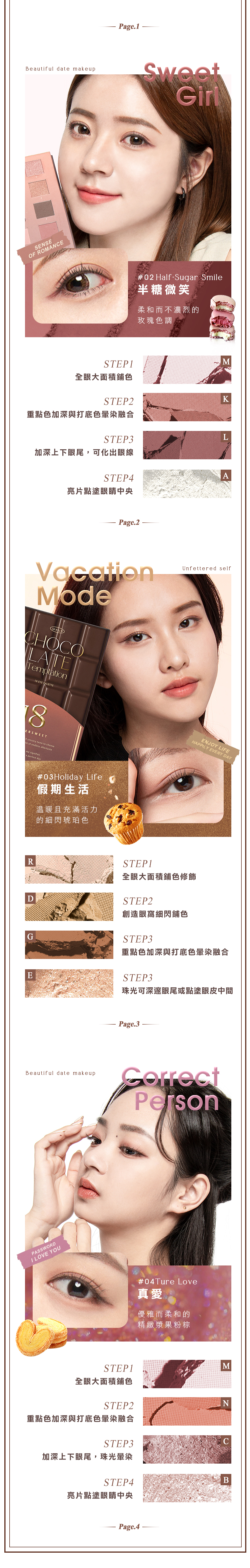 Beutiful date makeupSENSEOF ROMANCEPage.1Sweet#02 Half-Sugar Smile半糖微笑柔和而不濃烈的玫瑰色調STEP1M全眼大面積鋪色STEP2K重點色加深與打底色暈染融合STEP3L加深上下眼尾,可化出眼線STEP4A亮片點塗眼睛中央Page.2VacationModeMKUPCHOCOLATETemptation EYE PALETTEERSWEET sensory taste  cho  of endless aftertasteme signifiesa perfect day#03Holiday Life假期生活温暖且充滿活力的細閃琥珀色Unfettered selfENJOY LIFEHAPPILY EVERY DAYRSTEP1全眼大面積鋪色修飾DSTEP2創造眼窩細閃鋪色GSTEP3重點色加深與打底色暈染融合ESTEP3珠光可深邃眼尾或點塗眼皮中間Beautiful date makeupPASSWORDI LOVE YOUPage.3Person#04Ture Love真愛優雅而柔和的精緻漿果粉棕STEP1M全眼大面積鋪色STEP2N重點色加深與打底色暈染融合STEP3加深上下眼尾,珠光暈染STEP4B亮片點塗眼睛中央Page.4