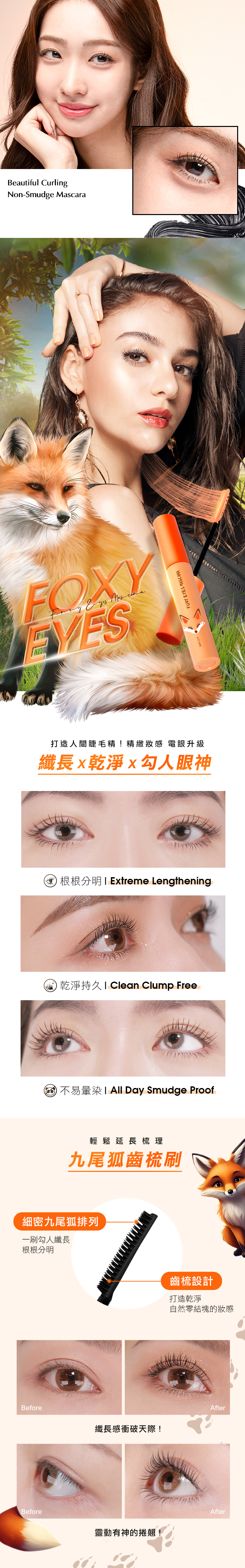 Beautiful CurlingNon-Smudge Masa carFOXYMKUPFOXY EYES 打造人間睫毛精!精緻感 電眼升級纖長x乾淨x勾人眼神1Extreme Lengthening乾淨 Clean Clump Free不易暈染 All Day Smudge Proof輕鬆延長梳理九尾狐齒梳刷細密九尾狐排列一刷勾人纖長根根分明Before纖長感衝破天際!齒梳設計打造乾淨自然零結塊的感AfterBeforeAfter靈動有神的捲翹!
