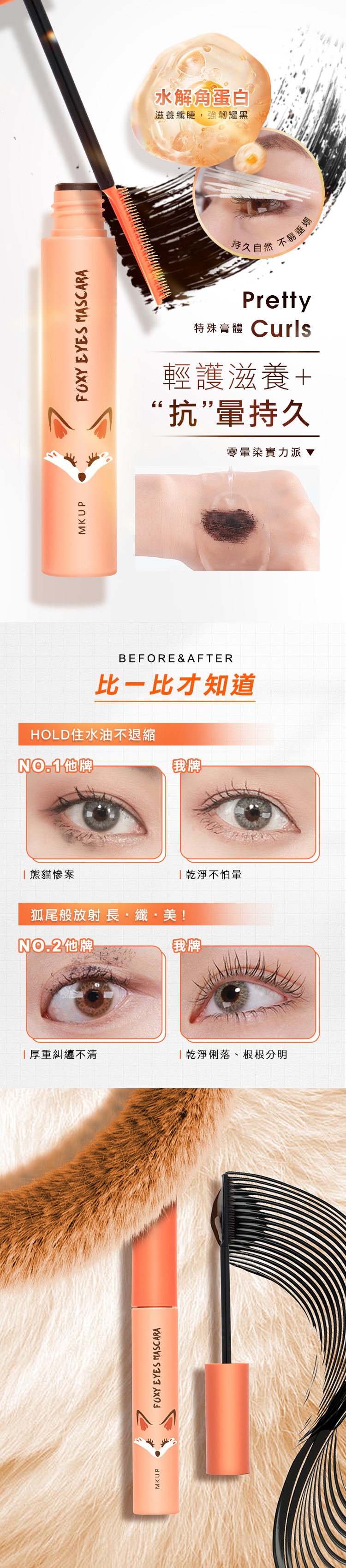 MKUPFOXY EYES MASCARA水解蛋白滋養纖睫,強韌耀黑持久自然不易垂塌Pretty特殊體 Curls輕護滋養+“抗”持久零暈染實力派BEFORE & AFTER才知道HOLD住水油不退縮NO.1牌「熊貓慘案狐尾般放射 長纖美!NO.2牌我牌 乾淨不怕暈我牌「厚重糾纏不清「乾淨俐落、根根分明MKUPFOXY EYES MASCARA