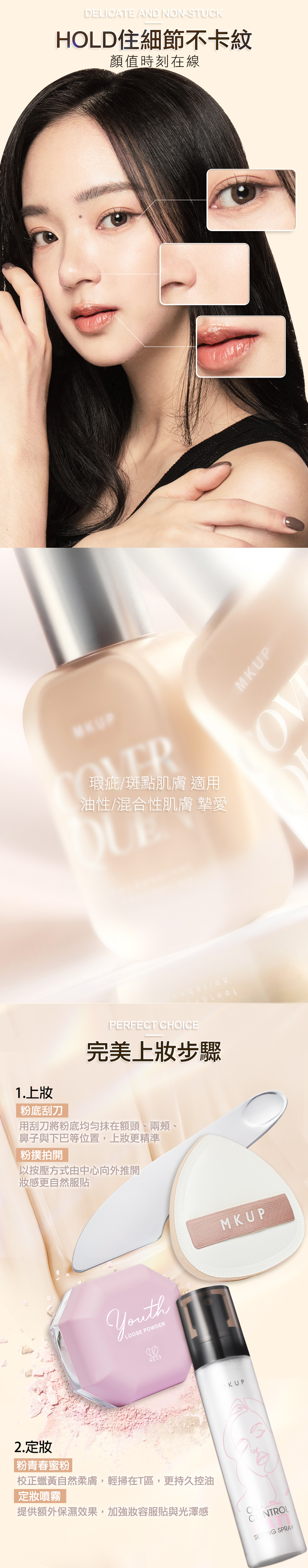 瑕疵斑點肌膚 適用油性/混合性肌膚 摯愛1.上粉底刮刀PERFECT CHOICE完美上步驟用刮刀將粉底均勻抹在額頭、兩頰、鼻子與下巴等位置,上妝更精準粉撲拍開以按壓方式由中心向外推開妝感更自然服貼LOOSE POWDERMKUPKUPMKUP2.定妝|粉青春蜜粉校正蠟黃自然柔膚,輕掃在T區,更持久控油定妝噴霧提供額外保濕效果,加強服貼與光澤感CONTROL SPRAYDELICATE AND NON-STUCKHOLD住細節不卡紋顏值時刻在線MKUP