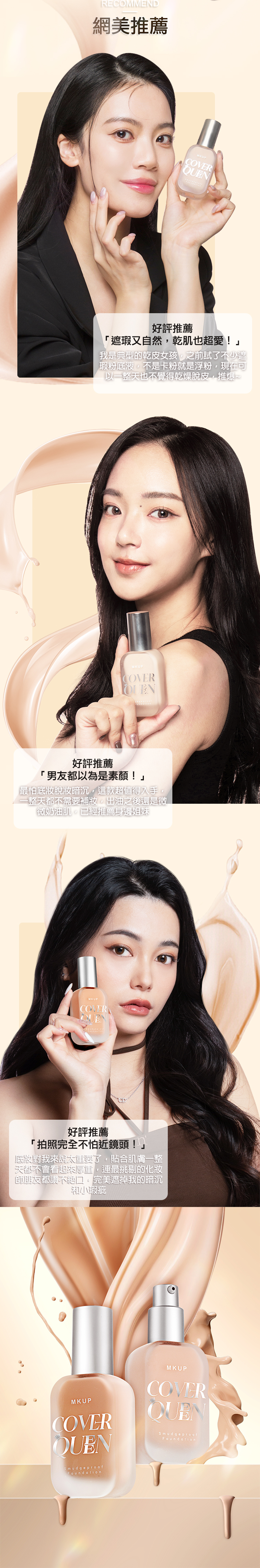 RECOMMEND網美推薦MKUP好評推薦遮瑕又自然乾肌也超愛!」我是典型的乾皮女孩,之前試了不少遮瑕粉底液,不是卡粉就是浮粉,現在可以一整天也不覺得乾燥脫皮,推爆~MKUPCOVER好評推薦「男友都以為是素顏!」「最怕暗沉,這款超值得入手整天都不需要補妝,出油之後還是微微奶油肌,已經推薦身邊姐妹MKUPCOVER好評推薦「拍照完全不怕近鏡頭!」對我來說重要了,貼合肌膚一整天都不會看起來厚重,連最挑剔的化妝師朋友都讚不絕口,完美遮掉我的暗沉和小瑕疵MKUPCOVERQUENMKUPCOVERSmudgeproofFoundationSmudgeproofFoundation