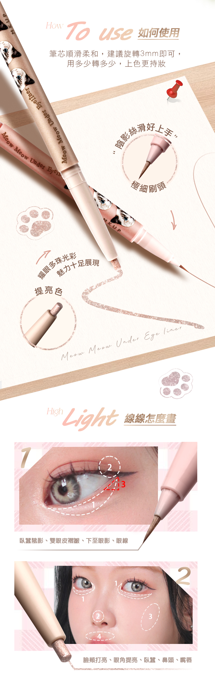 How use 如何使用筆芯順滑柔和,建議旋轉3mm即可,用多少轉多少,上色更持  Under inerMeow Meow Under Eyel耀眼多珠光彩提亮色魅力十足展現陰影絲滑好上細刷頭Meow Meow Under Eye linerHighLight 線怎麼畫臥蠶陰影、雙眼皮褶皺、下至眼影、眼線42臉頰打亮、眼角提亮、臥蠶、鼻頭、嘴唇