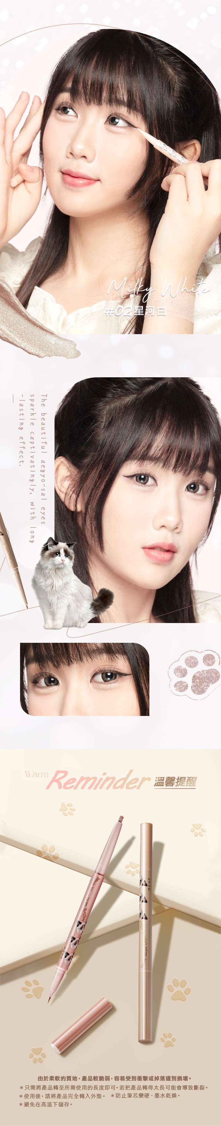 02星河白The beutiful aegyosal eyessparkle captivatingly, with long-lasting effect.WarmReminder a由於柔軟的質地,產品較脆弱,容易受到衝擊或掉落遭到損壞。*只需將產品轉至所需使用的長度即可。若把產品轉得太長可能會導致斷裂。*使用後,請將產品完全轉入外殼。 *防止筆芯變硬、墨水乾燥。*避免在高温下儲存。