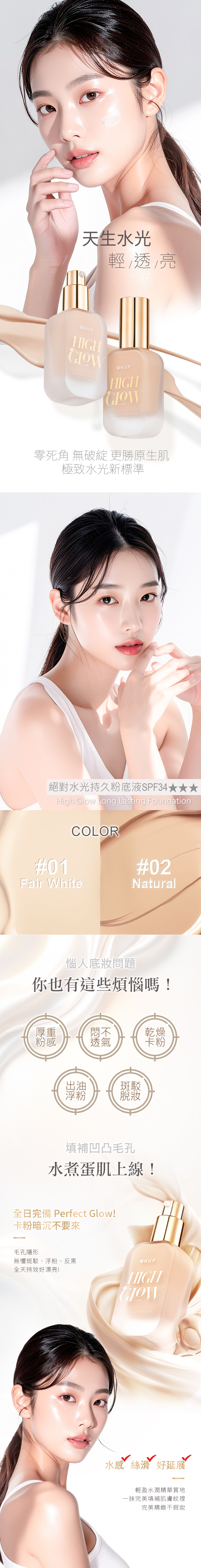 天生水光輕透亮MKUPHIGHLong MKUPHIGHLong Lasting零死角 無破綻 更勝原生肌極致水光新標準絕對水光持久粉底液SPF34High Glow Long Lasting F#01COLOR#02Fair WhiteNatural惱人問題你也有這些煩惱嗎!厚重粉感悶不乾燥透氣卡粉浮粉斑駁脫填補凹凸毛孔水煮蛋肌上線!全日完備 Perfect Glow!卡粉暗沉不要來毛孔隱形無懼斑駁、浮粉、反黑全天持效好漂亮!MKUPHIGHong Lastingoundation水感絲滑 好延展輕盈水潤精華質地一抹完美填補肌膚紋理完美精緻不假妝