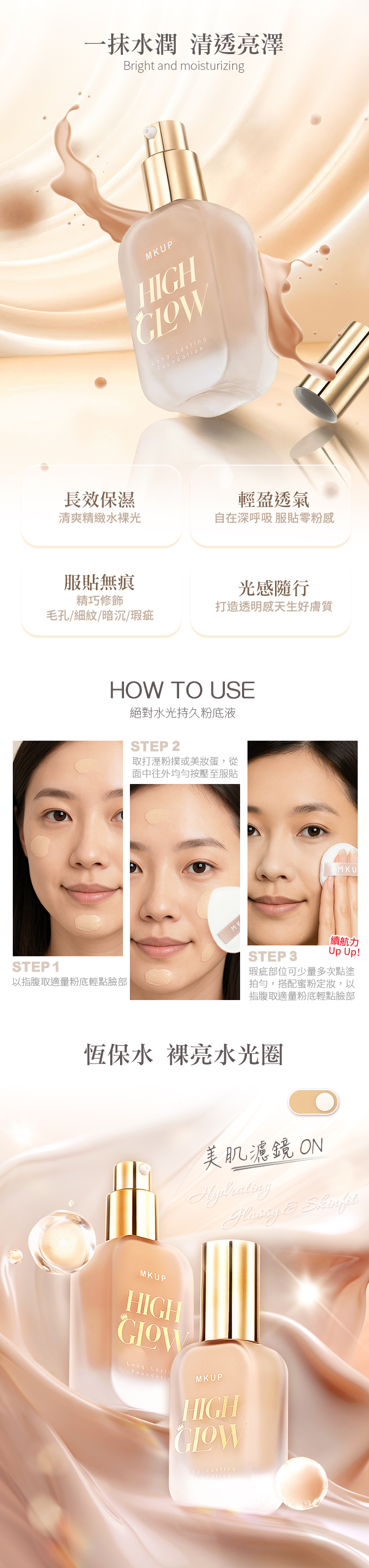 一抹水潤 清透亮澤Bright and moisturizingMKUPHIGHLong ngn長效保濕輕盈透氣清爽精緻水裸光自在深呼吸 服零粉感服貼無痕精巧修飾毛孔/細紋/暗沉/瑕疵光感隨行打造透明感天生好膚質HOW TO USE絕對水光持久粉底液STEP 2取打溼粉撲或美蛋,從面中往外均勻按壓至服貼MKSTEP 3MKU續航力Up Up!STEP1以指腹取適量粉底輕點臉部瑕疵部位可少量多次點塗拍勻,搭配蜜粉定妝,以指腹取適量粉底輕點臉部恆保水 裸亮水光圈美肌濾鏡 ONHydrating & MKUPHIGHLong LastiFoundatioMKUPHIGHong Lasting