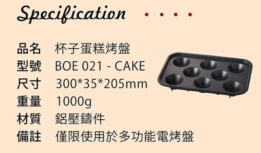Specification品名 杯子蛋糕烤盤型號 BOE 021-CAKE尺寸 300*35*205mm1000g重量材質 鋁壓鑄件備註 僅限使用於多功能電烤盤