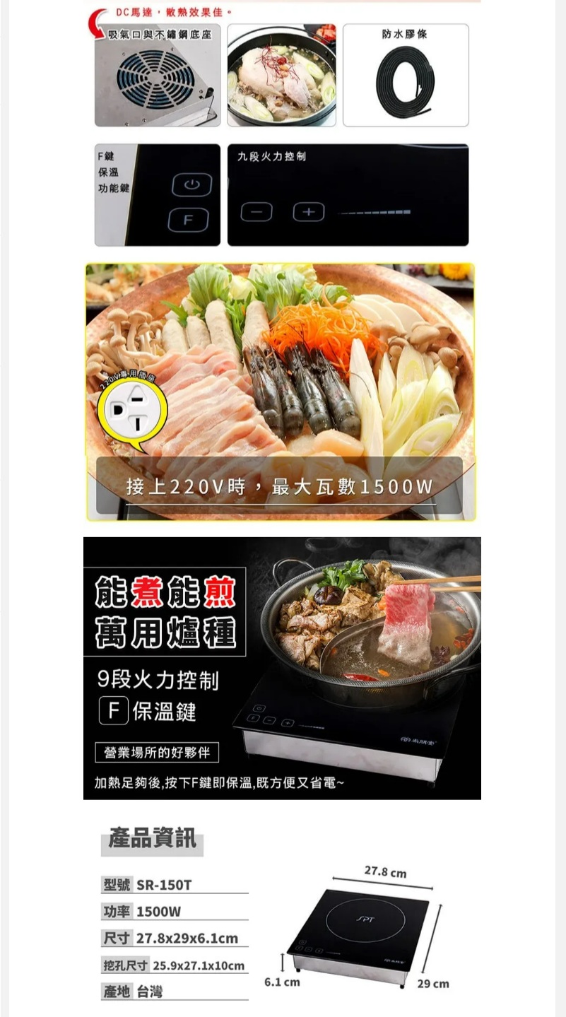 DC馬達效果佳。吸氣與不鏽鋼底座防水膠條鍵九段火力控制保溫功能鍵+接上220V時,最大瓦數1500W能煮能愈萬用爐種9段火力控制F 保溫鍵營業場所的好夥伴加熱足夠後,按下F鍵即保溫,既方便又省電~產品資訊型號 SR-150T功率 1500W尺寸 27.8x29x6.1cm挖孔尺寸 25.9x27.1x10cm6.1 cm產地 台灣27.8 cmSPT29 cm