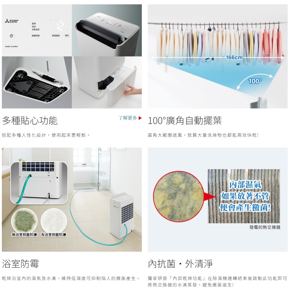 多種貼心功能搭配多種人性化設計,使用起來更輕鬆。無浴室抑菌防 有浴室抑菌防浴室防霉了解更多100廣角自動擺葉乾燥浴室內的濕氣及水滴,維持低濕度可抑制惱人的黴菌產生。166cm-100廣角大範圍送風,就算大量洗滌物也都能高效快乾!內部濕氣 如果放著不管便會產生黴菌!發霉的熱交換器內抗菌外清淨獨家研發「內部乾燥功能」在除濕機運轉結束後啟動此功能即可將熱交換器的水滴蒸發,避免黴菌滋生!