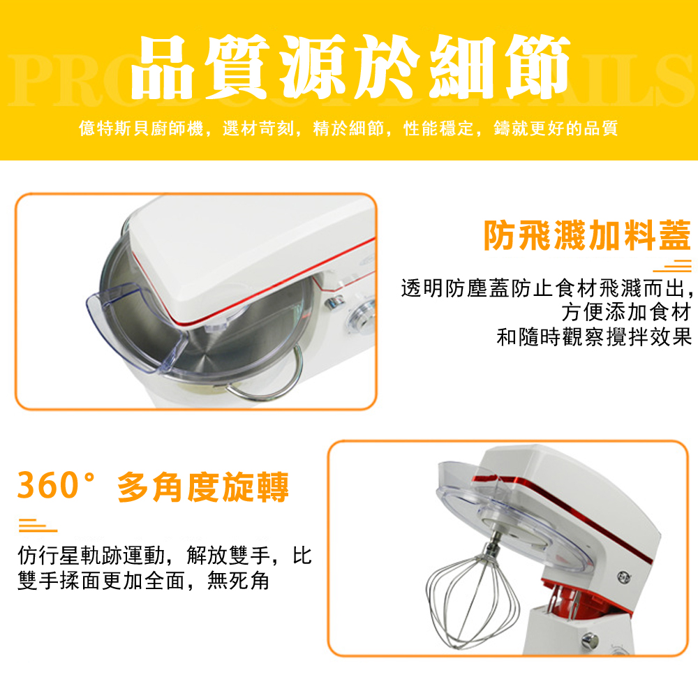 PR 品質源於細節 億特斯貝廚師機,選材苛刻,精於細節,性能穩定,鑄就更好的品質360°多角度旋轉仿行星軌跡運動,解放雙手,比雙手揉面更加全面,無死角防飛濺加料蓋透明防塵蓋防止食材飛濺而出,方便添加食材和隨時觀察攪拌效果