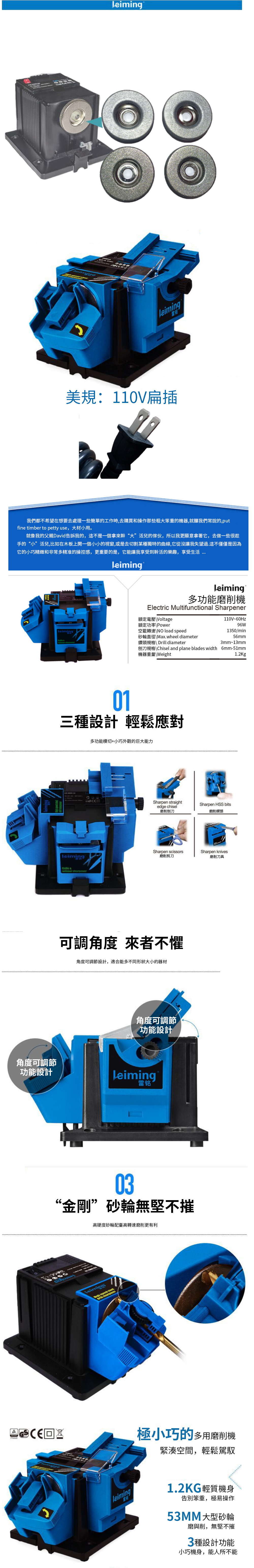美規:110V扁插我們都不希望在想要去處理一些簡單的工作時,去購買和操作那些粗大笨重的機器,就釀我們常說的,putfine timber to petty use,大材小用。就像我的父親David告訴我的,這不是一個拿來“大”活兒的傢伙,所以我更願意拿著它,去做一些很趁手的“小”活兒,比如在木板上開一個小小的視窗,或是去切割某種獨特的曲線,它從沒讓我失望過這不僅僅是因為它的小巧精緻和非常多精准的操控感,更重要的是,它能讓我享受到幹活的樂趣,享受生活多功能磨削機Electric Multifunctional Sharpener額定壓Voltage110V~60Hz額定功率Power空載轉速\ load 96W1350/min砂輪直徑\Max.wheel diameter56mm 鑽頭規格\ Drill diameter3mm~13mm刨刀規格\Chisel and plane blades width 6mm-51mm機器重量\Weight1.2Kg01三種設計 輕鬆應對多功能模切+小巧外觀的巨大能力leiming & Sharpen straightedge chisel磨削刨刀Sharpen HSS bits磨削鑽頭Sharpen scissorsSharpen knives磨削剪刀磨削刀具可調角度 來者不懼角度可調節設計,適合能多不同形狀大小的器材角度可調節功能設計角度可調節功能設計Leiming電 03“金剛”砂輪無堅不摧高硬度砂輪配高轉速磨削更有利 speed . leiming極小巧的多用磨削機緊湊空間,輕鬆駕馭1.2KG輕質機身告別笨重,極易操作53MM大型砂輪磨與削,無堅不摧3種設計功能小巧機身,能人所不能