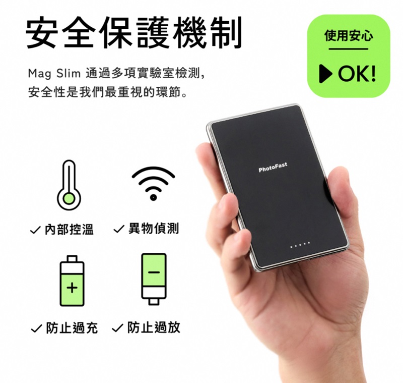 安全保護機制Mag Slim 通過多項實驗室檢測,安全性是我們最重視的環節。使用安心 OK!√ 內部控溫 √ 異物偵測√ 防止過充 √ 防止過放PhotoFast