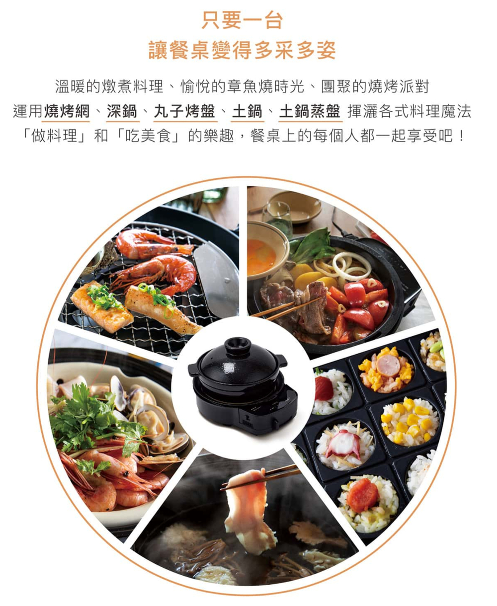 只要一台讓餐桌變得多采多姿溫暖的燉煮料理、愉悅的章魚燒時光、團聚的燒烤派對運用燒烤網、深鍋、丸子烤盤、土鍋、土鍋蒸盤 揮灑各式料理魔法「做料理」和「吃美食」的樂趣,餐桌上的每個人都一起享受吧!
