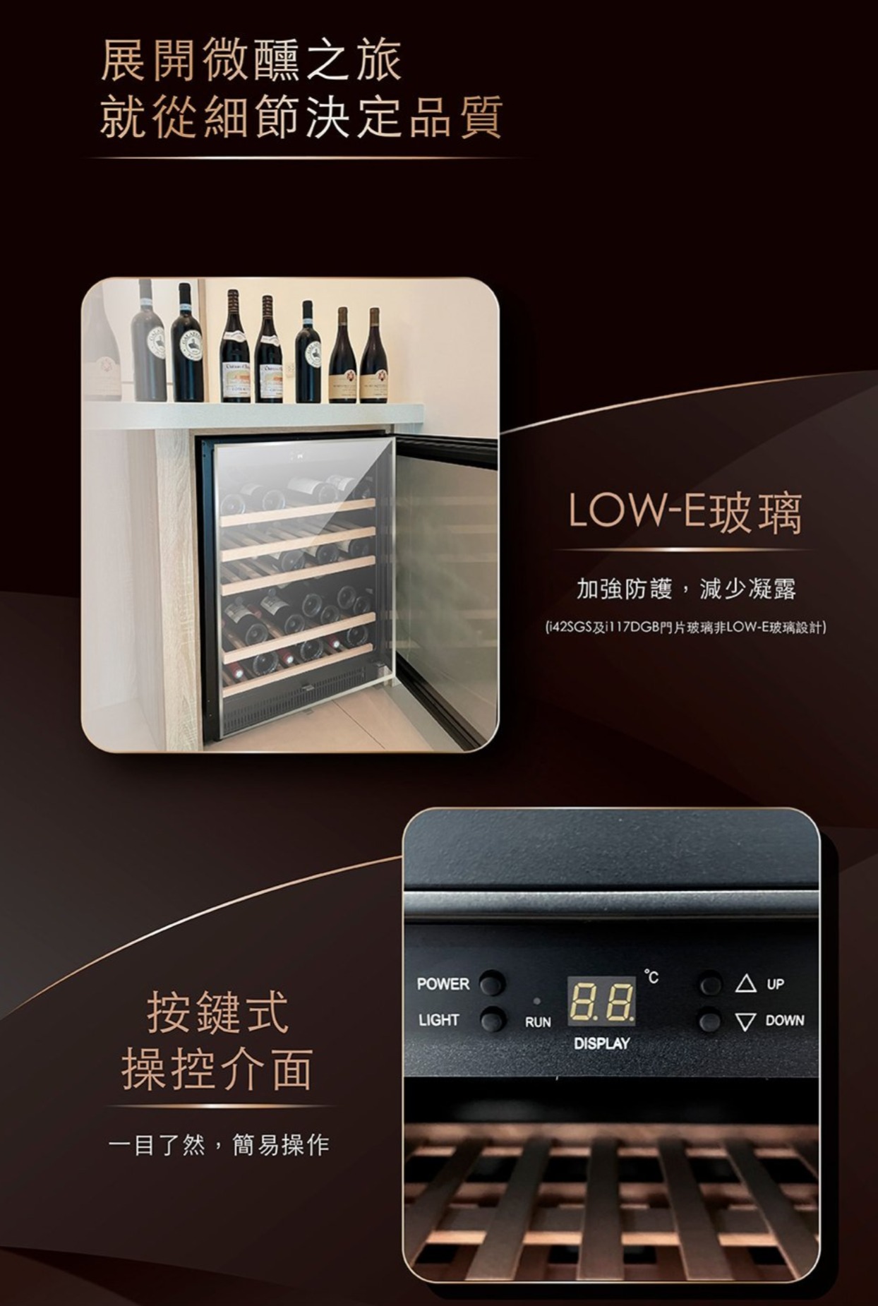 展開微醺之旅就從細節決定品質LOW-E玻璃加強防護,減少凝露(i42SGS及117DGB門片玻璃非LOW-E玻璃設計)按鍵式操控介面一目了然,簡易操作POWERLIGHTRUN UP DOWNDISPLAY