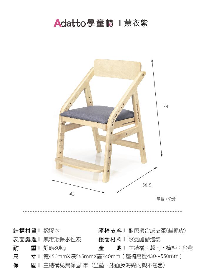 Adatto 學童 薰衣紫4556.574單位:公分結構材質 橡膠木座椅皮料磨損合成皮革(貓抓皮)耐表面處理 無毒環保水性漆 靜態80kg緩衝材料產聚氨酯發泡綿地主結構:越南,椅墊:台灣寸 寬450mmX深565mmX高740mm(座椅高度430~550mm)保固主結構免費保固1年(坐墊、漆面及海綿內襯不包含)