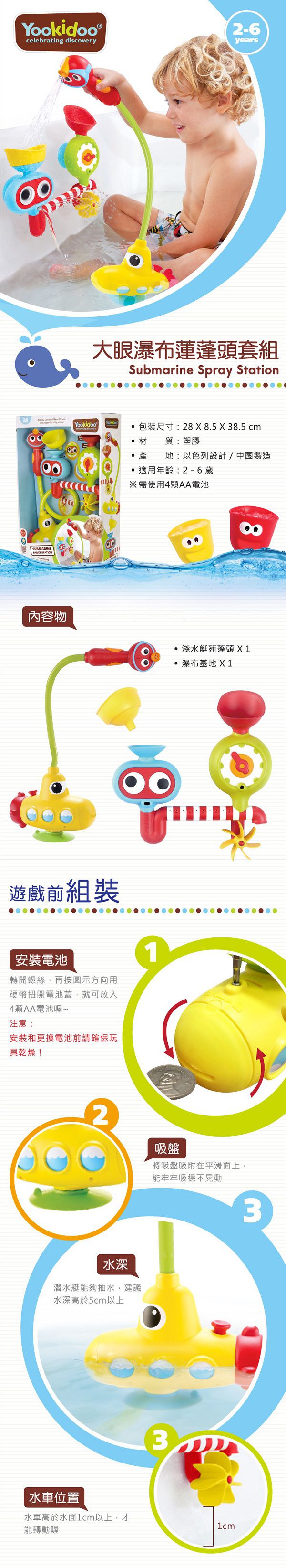 ®2-6celebrating discoveryyears大眼瀑布蓮蓬頭套組Submarine Spray StationYookidooYookidoo包裝尺寸:28X8.5x38.5 cm材質:塑膠SUBMARINESPRAY STATION產地:以色列設計/中國製造適用年齡:2-6歲※需使用4顆AA電池內容物淺水艇蓮蓬頭 瀑布基地 X1遊戲前組裝安裝電池轉開螺絲再按圖示方向用硬幣扭開電池蓋,就可放入4顆AA電池喔~1注意:安裝和更換電池前請確保玩具乾燥!2吸盤水深潛水艇能夠抽水,建議水深高於5cm以上水車位置水車高於水面1cm以上,才能轉動喔將吸盤吸附在平滑面上,能牢牢吸穩不晃動331cm