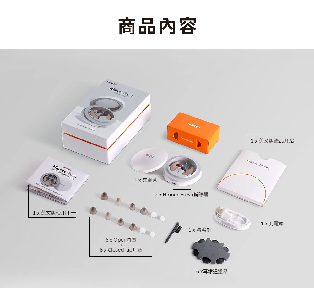 商品內容Hionec Fresh    HIONECAccessoriesQuick Operation  Fresh 充電盒2  Hionec Fresh輔聽器英文版使用手冊6x Open耳塞6 x Closed-tip耳塞1x英文版產品介紹Product Profiles1x 充電線1x 清潔6x耳垢過濾器