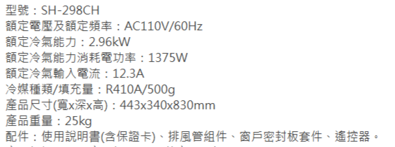 型號:SH-298CH額定電壓及額定頻率:AC110V/60Hz額定冷氣能力:2.96kW額定冷氣能力消耗電功率:1375W額定冷氣輸入電流:12.3A冷媒種類/填充量:R410A/500g產品尺寸(寬x深x高):443x340x830mm產品重量:25kg配件:使用說明書(含保證卡)、排風管組件、窗戶密封板套件、遙控器。