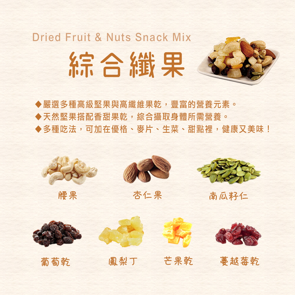 Dried Fruit & Nuts Snack Mix綜合纖果嚴選多種高級堅果與高纖維果乾,豐富的營養元素。天然堅果搭配香甜果乾,綜合攝取身體所需營養。多種吃法,可加在優格、麥片、生菜、甜點裡,健康又美味!腰果杏仁果南瓜籽仁葡萄乾鳳梨丁芒果乾蔓越莓乾