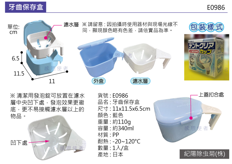 牙齒保存盒單位:cmE0986濾水層 請留意:因拍攝時使用器材與現場光線不同,顯現顏色略有色差,請依實品為準。包裝樣式デントクリア カップ6.5感恩使者感恩使者11.511外盒濾水層※清潔用發泡錠可放置在濾水層中央凹下處,發泡效果更徹底,更不易接觸濾水層以上的物品。貨號:E0986品名:牙齒保存盒尺寸:11x11.5x6.5cm顏色:藍色重量:約110g-上蓋扣合處容量:約340ml材質:PP耐熱:-20~120凹下處-感恩使者數量:1入/盒產地:日本感恩使者紀陽除虫菊(株)