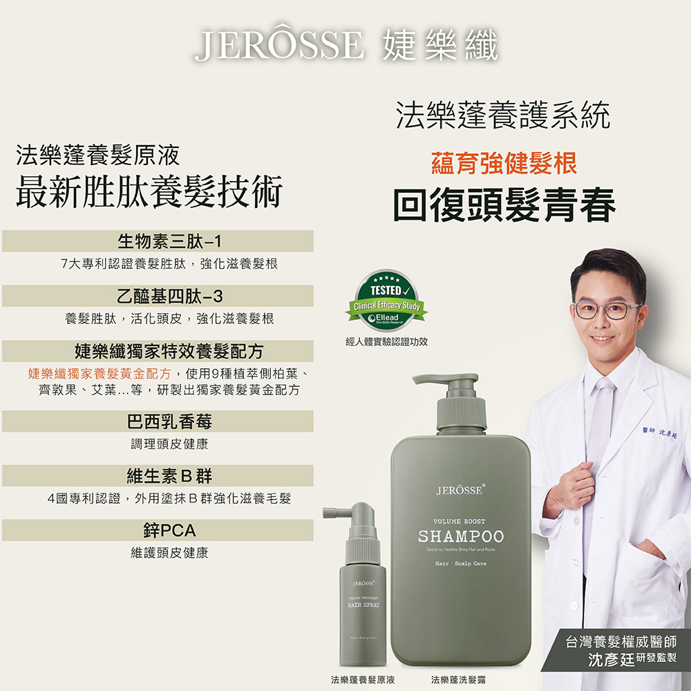 法樂養髮原液 婕樂纖最新胜肽養髮技術生物素三肽-17大專利認證養髮胜肽,強化滋養髮根乙醯基四肽法樂養護系統蘊育強健髮根回復頭髮青春Clinical Efficacy StudyEllead養髮胜肽,活化頭皮,強化滋養髮根經人體實驗認證功效婕樂纖獨家特效養髮配方婕樂纖獨家養髮黃金配方,使用9種植萃側柏葉、齊敦果、艾葉...等,研製出獨家養髮黃金配方巴西乳香莓調理頭皮健康維生素B群4國專利認證,外用塗抹B群強化滋養毛髮鋅PCA維護頭皮健康JEROSSE SPRAYJERÖSSEVOLUME BOOSTSHAMPOO to and Hair Scalp Care法樂養髮原液法樂蓬洗髮露師彥台灣養髮權威醫師沈彥廷研發監製