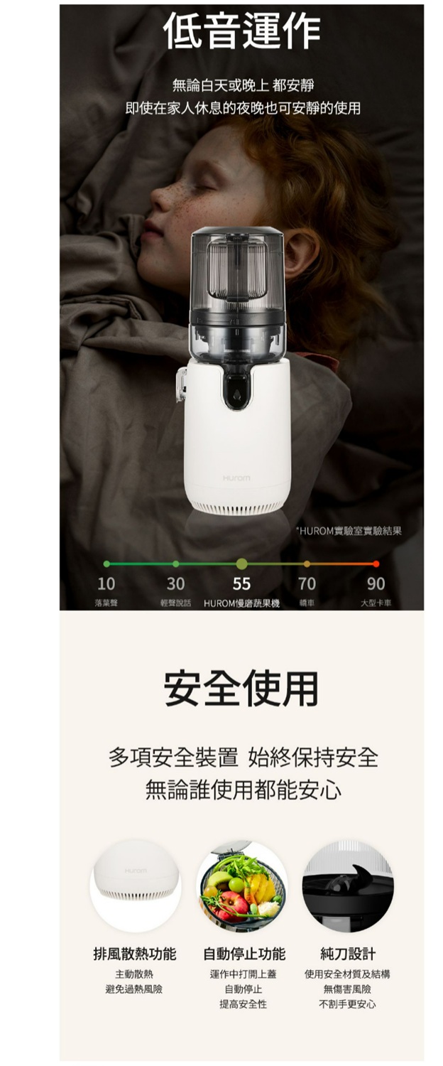 低音運作無論白天或晚上都安靜即使在家人休息的夜晚也可安靜的使用*HUROM實驗室實驗結果1030557090落葉聲輕聲說話HUROM慢磨蔬果機轎車大型卡車安全使用多項安全裝置 始終保持安全無論誰使用都能安心排風散熱功能自動停止功能主動散熱避免過熱風險運作中打開上蓋自動停止提高安全性純刀設計使用安全材質及結構無傷害風險不割手更安心
