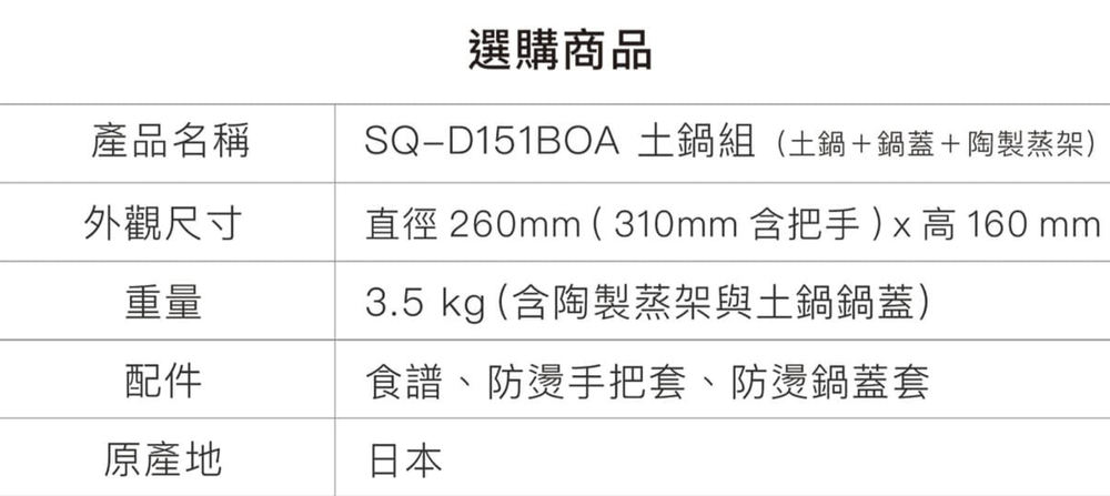 產品名稱外觀尺寸重量選購商品SQ-D151BOA 土鍋組(土鍋+鍋蓋+陶製蒸架)直徑 260mm ( 310mm 含把手) x 高 160 mm3.5 kg (含陶製蒸架與土鍋鍋蓋)配件食譜、防燙手把套、防燙鍋蓋套原產地日本