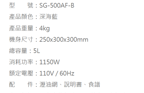 型 號:SG-500AF-B產品顏色:深海藍產品重量:4kg機身尺寸:250x300x300mm總容量:5L消耗功率:1150W額定電壓:110V/60Hz配件:瀝油網、說明書、食譜