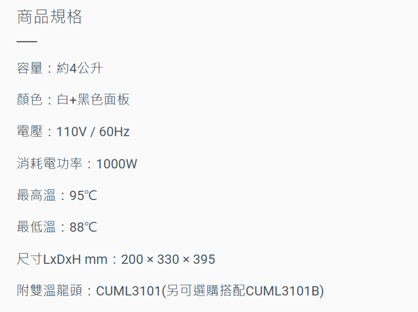 商品規格容量約4公升顏色白+黑色面板電壓:110V / 60Hz消耗電功率:1000W最高溫:95最低溫:88℃尺寸LxDxH mm:200x330x395附雙溫龍頭:CUML3101(另可選購搭配CUML3101B)