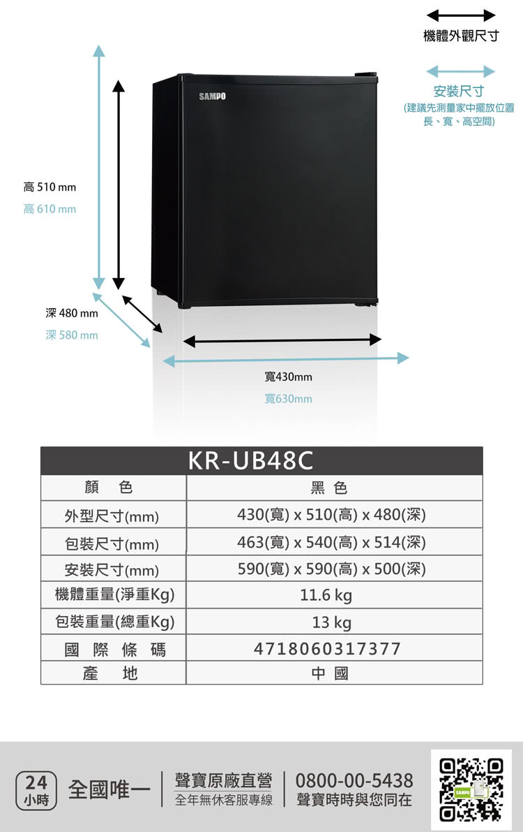 高510mm高610mmSAMPO480mm深580mm430mm630mm機體外觀尺寸安裝尺寸(建議先測量家中擺放位置顔 色外型尺寸(mm)包裝尺寸(mm)安裝尺寸(mm)機體重量(淨重)包裝重量(總重Kg)國際條碼產地KR-UB48C黑色430(寬)x510(高)x480(深)463(寬)x540(高)x514(深)590(寬)x590(高)x500(深)11.6 kg13 kg4718060317377中國24全國唯一聲寶原廠直營小時全年無休客服專線長、寬、高空間)0800-00-5438聲寶時時與您同在