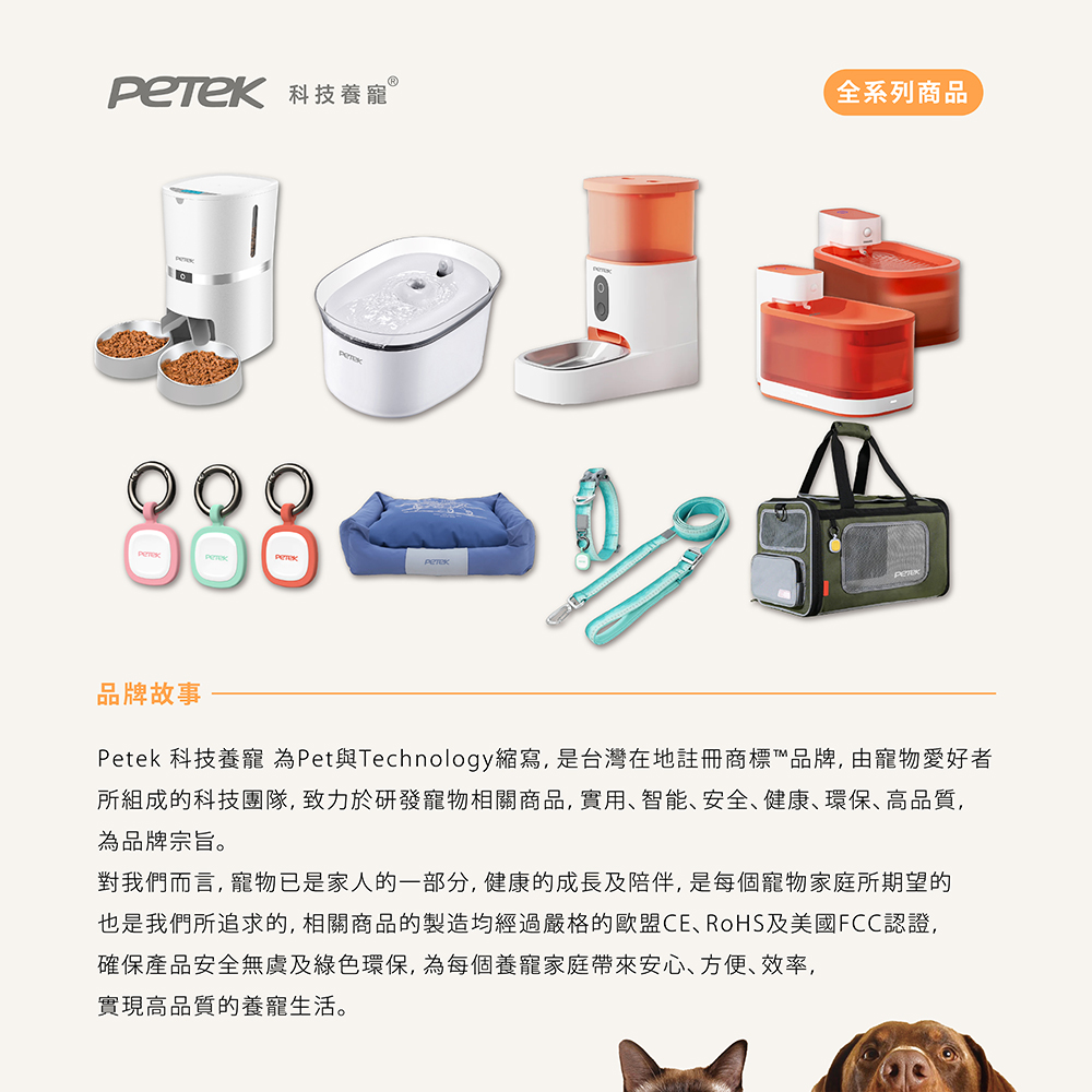 科技養寵 Ⓡ全系列商品PETEK品牌故事Petek 科技養寵為Pet與Technology縮寫,是台灣在地註冊商標™品牌,由寵物愛好者所組成的科技團隊,致力於研發寵物相關商品,實用、智能、安全、健康、環保、高品質,為品牌宗旨。對我們而言,寵物已是家人的一部分,健康的成長及陪伴,是每個寵物家庭所期望的也是我們所追求的,相關商品的製造均經過嚴格的歐盟CE、RoHS及美國FCC認證,確保產品安全無虞及綠色環保,為每個養寵家庭帶來安心、方便、效率,實現高品質的養寵生活。