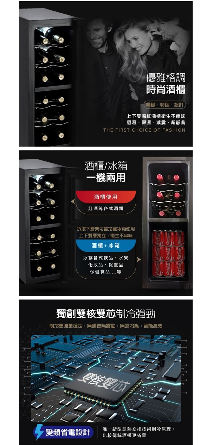 優雅格調時尚酒櫃精緻特色·設計)上下雙溫紅酒櫃衛生不串味恆溫、保濕、減震、超靜音THE FIRST CHOICE OF FASHION酒櫃/冰箱一機兩用酒櫃使用紅酒等各式酒類拆取下層架可當冷藏冰箱使用上下雙層獨立,衛生不串味酒櫃+冰箱冰存各式飲品、水果化妝品、保養品保健食品....等獨創雙核雙芯制冷強勁制冷更強更穩定,無噪音無震動,無需冷媒,節能高效錢雙芯變頻省電設計 唯一新型態熱交換技術制冷原理,比較傳統酒櫃更省電
