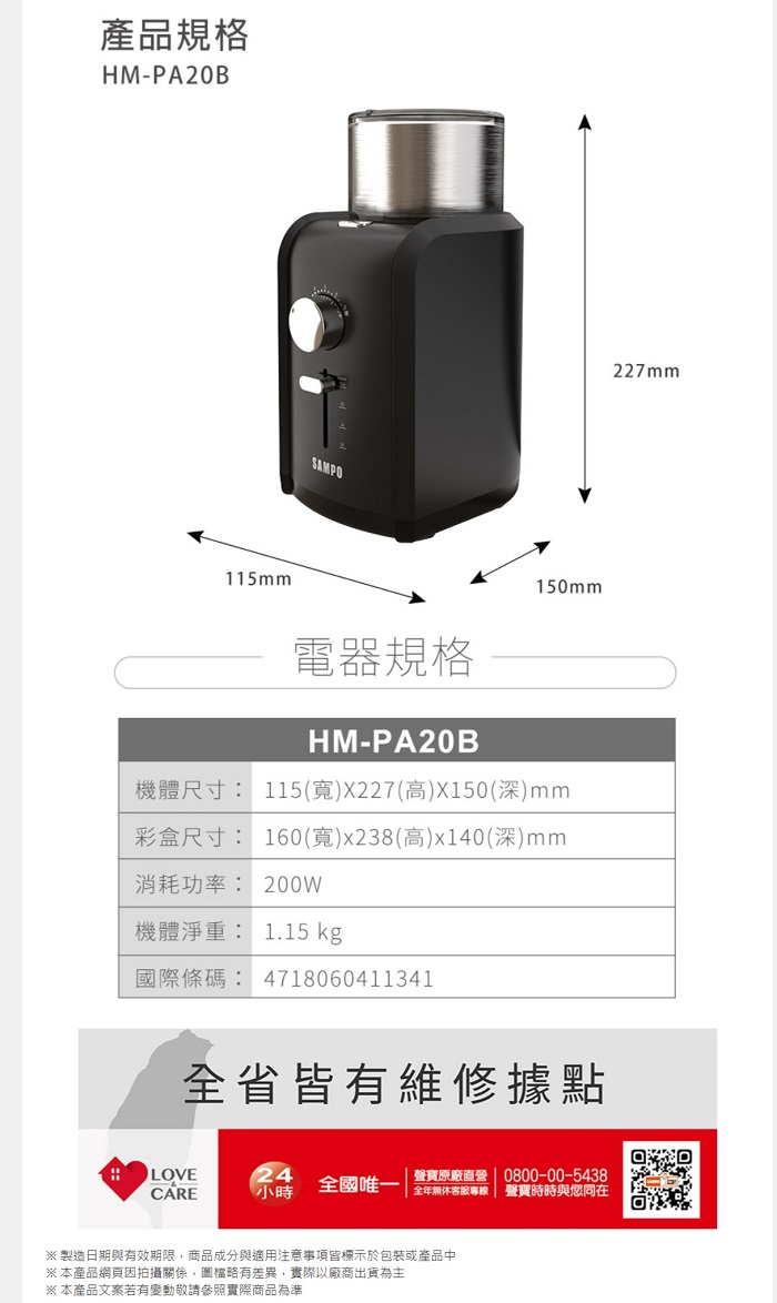 產品規格HM-PA20B115mmSAMPO150mm電器規格HM-PA20B機體尺寸: 115(寬)X227(高)X150(深)mm彩盒尺寸: 160(寬)x238(高)x140(深)mm消耗功率: 200W機體淨重: 1.15 kg國際條碼: 4718060411341227mm全省皆有維修據點LOVE24CARE小時 全國唯一 專線 聲寶時時與同在聲寶原廠直營 | 0800-00-5438※ 製造日期與有效期限,商品成分與適用注意事項皆標示於包裝或產品中※本產品網頁因拍攝關係,圖檔略有差異,實際以廠商出貨為主※ 本產品文案若有變動敬請參照實際商品為準