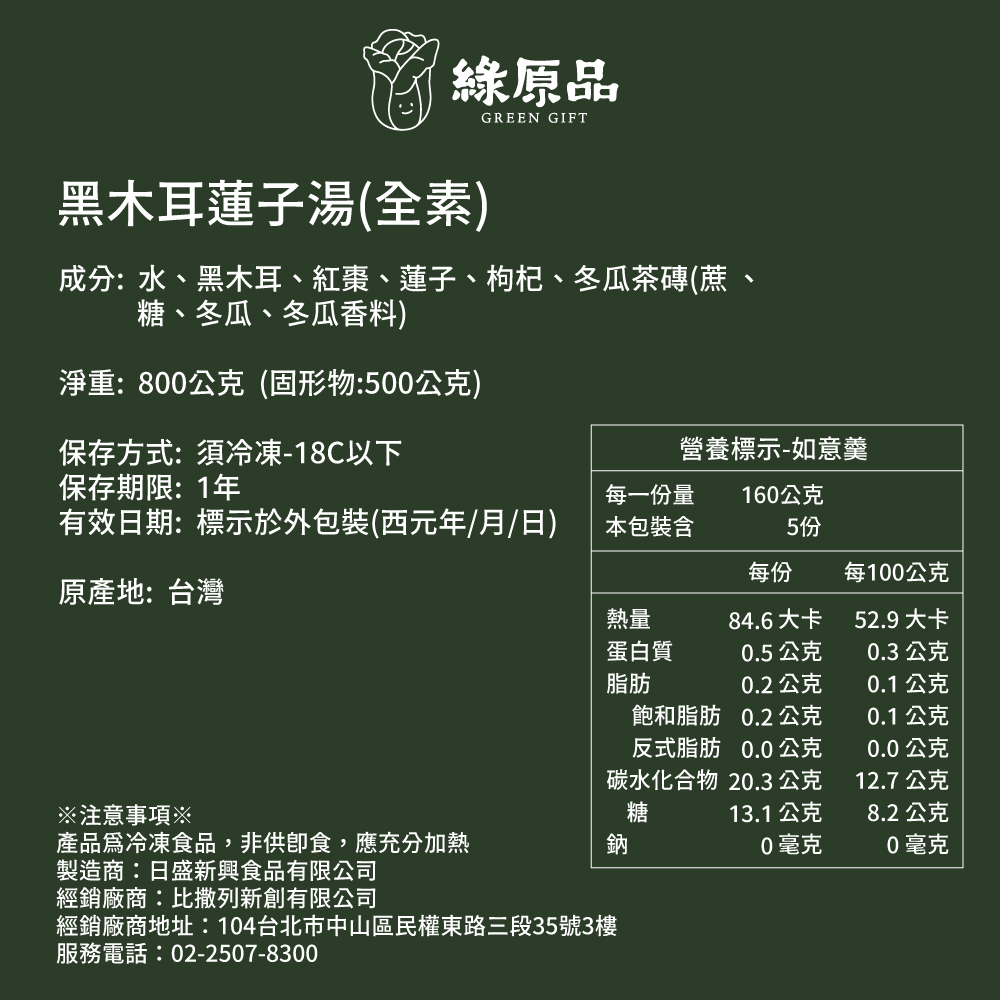 綠原品，黑木耳蓮子湯(全素)，成分:水、黑木耳、紅棗、蓮子、枸杞、冬瓜茶磚(蔗，糖、冬瓜、冬瓜香料)，淨重:800公克(固形物:500公克)，保存方式: 須冷凍-18C以下，保存期限: 1年，有效日期:標示於外包裝(西元年/月/日)，原產地:台灣，每