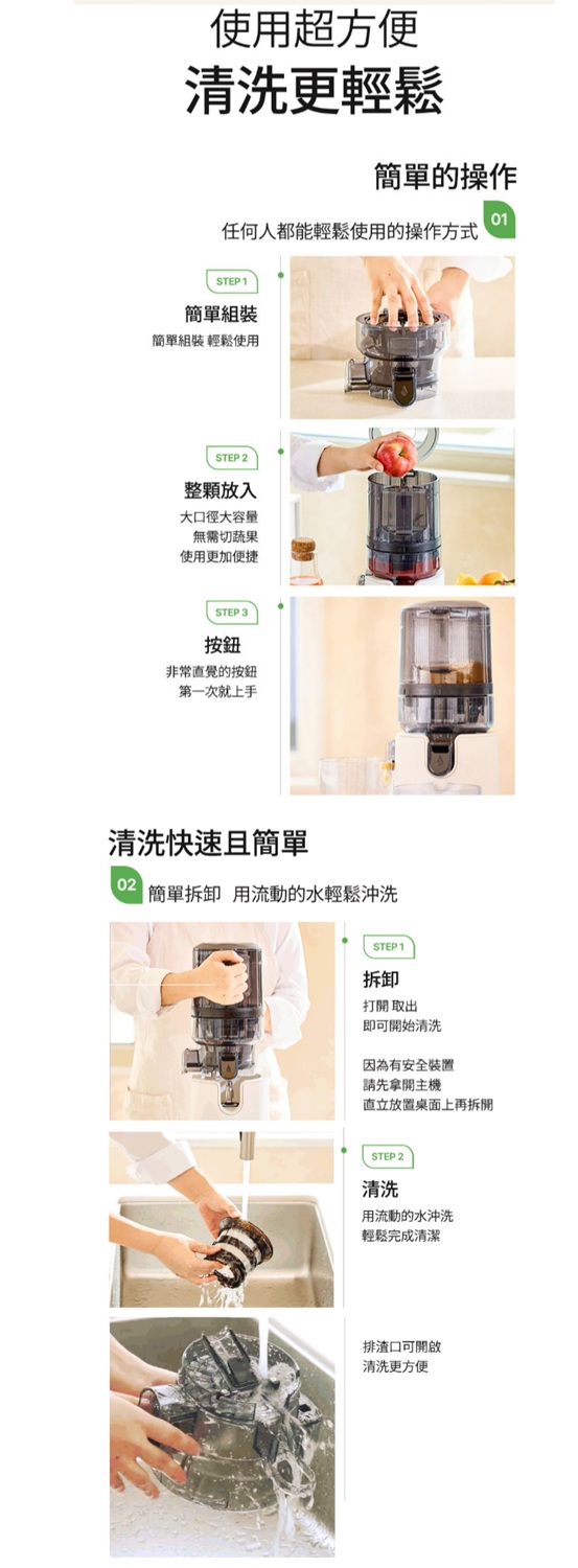 使用超方便清洗更輕鬆簡單的操作01任何人都能輕鬆使用的操作方式STEP1簡單組裝簡單組裝 輕鬆使用STEP 2整放入大口徑大容量無需切蔬果使用更加便捷STEP 3按鈕非常直覺的按鈕第一次就上手清洗快速且簡單02簡單拆卸 用流動的水輕鬆沖洗STEP1拆卸打開取出即可開始清洗因為有安全裝置請先拿開主機放置桌面上再拆開STEP 2清洗用流動的水沖洗輕鬆完成清潔排渣口可開啟清洗更方便